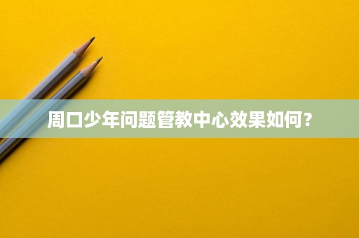 周口少年问题管教中心效果如何? 周口少年问题管教中心效果如何?