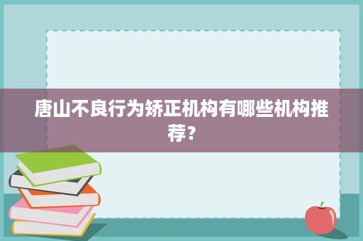 唐山不良行为矫正机构有哪些机构推荐? 唐山不良行为矫正机构有哪些机构推荐?