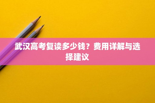 武汉高考复读多少钱?费用详解与选择建议 武汉高考复读多少钱?费用详解与选择建议