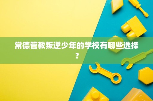 常德管教叛逆少年的学校有哪些选择? 常德管教叛逆少年的学校有哪些选择?