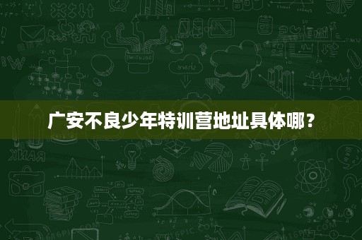 广安不良少年特训营地址具体哪? 广安不良少年特训营地址具体哪?