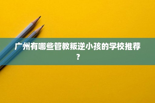 广州有哪些管教叛逆小孩的学校推荐？