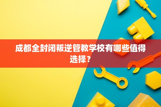 成都全封闭叛逆管教学校有哪些值得选择? 成都全封闭叛逆管教学校有哪些值得选择?