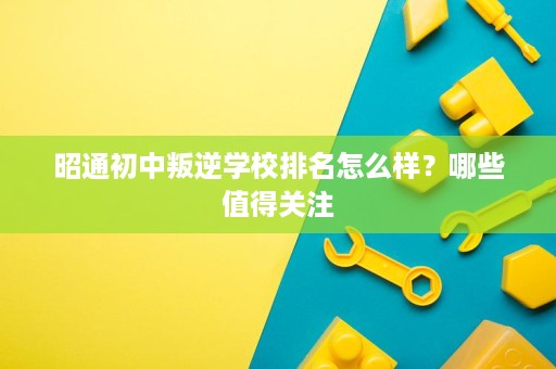 昭通初中叛逆学校排名怎么样?哪些值得关注 昭通初中叛逆学校排名怎么样?哪些值得关注