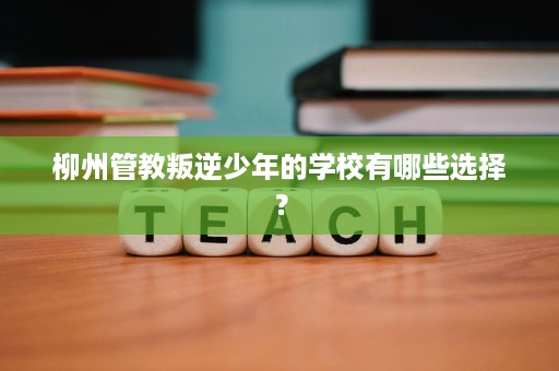 柳州管教叛逆少年的学校有哪些选择? 柳州管教叛逆少年的学校有哪些选择?