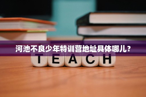 河池不良少年特训营地址具体哪儿? 河池不良少年特训营地址具体哪儿?