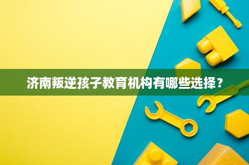 济南叛逆孩子教育机构有哪些选择? 济南叛逆孩子教育机构有哪些选择?