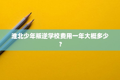 淮北少年叛逆学校费用一年大概多少？