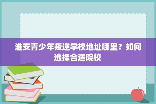 淮安青少年叛逆学校地址哪里?如何选择合适院校 淮安青少年叛逆学校地址哪里?如何选择合适院校