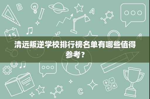 清远叛逆学校排行榜名单有哪些值得参考? 清远叛逆学校排行榜名单有哪些值得参考?