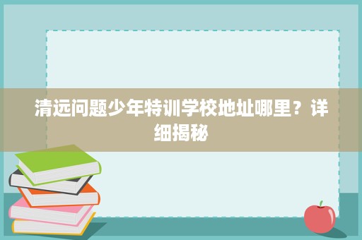 清远问题少年特训学校地址哪里?详细揭秘 清远问题少年特训学校地址哪里?详细揭秘