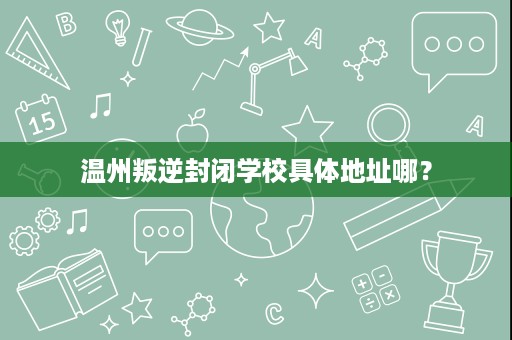 温州叛逆封闭学校具体地址哪？