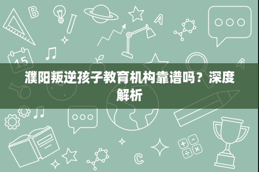 濮阳叛逆孩子教育机构靠谱吗?深度解析 濮阳叛逆孩子教育机构靠谱吗?深度解析