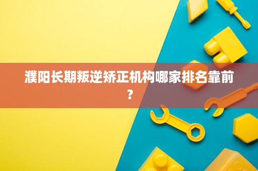 濮阳长期叛逆矫正机构哪家排名靠前? 濮阳长期叛逆矫正机构哪家排名靠前?