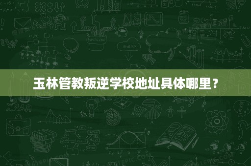 玉林管教叛逆学校地址具体哪里? 玉林管教叛逆学校地址具体哪里?