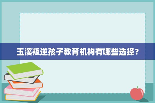 玉溪叛逆孩子教育机构有哪些选择? 玉溪叛逆孩子教育机构有哪些选择?