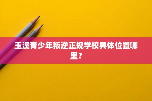 玉溪青少年叛逆正规学校具体位置哪里? 玉溪青少年叛逆正规学校具体位置哪里?