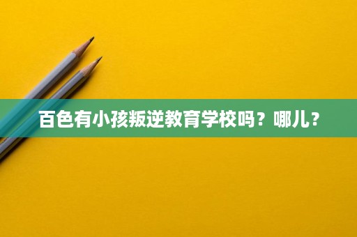 百色有小孩叛逆教育学校吗?哪儿? 百色有小孩叛逆教育学校吗?哪儿?