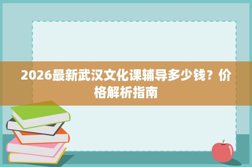 2026最新武汉文化课辅导多少钱?价格解析指南 2026最新武汉文化课辅导多少钱?价格解析指南