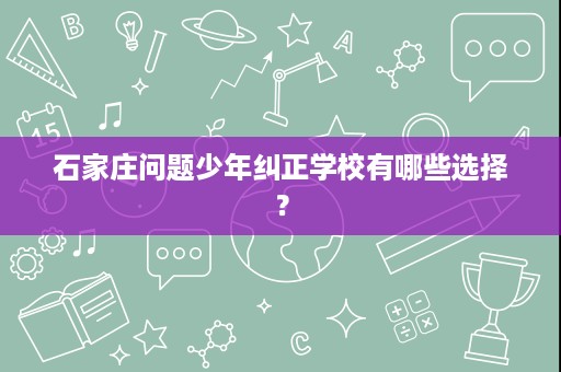 石家庄问题少年纠正学校有哪些选择? 石家庄问题少年纠正学校有哪些选择?
