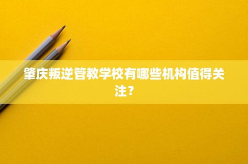 肇庆叛逆管教学校有哪些机构值得关注? 肇庆叛逆管教学校有哪些机构值得关注?