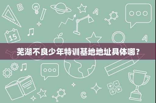 芜湖不良少年特训基地地址具体哪? 芜湖不良少年特训基地地址具体哪?