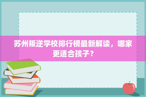 苏州叛逆学校排行榜最新解读,哪家更适合孩子? 苏州叛逆学校排行榜最新解读,哪家更适合孩子?