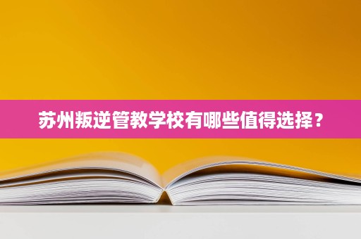 苏州叛逆管教学校有哪些值得选择? 苏州叛逆管教学校有哪些值得选择?
