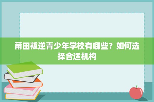 莆田叛逆青少年学校有哪些?如何选择合适机构 莆田叛逆青少年学校有哪些?如何选择合适机构