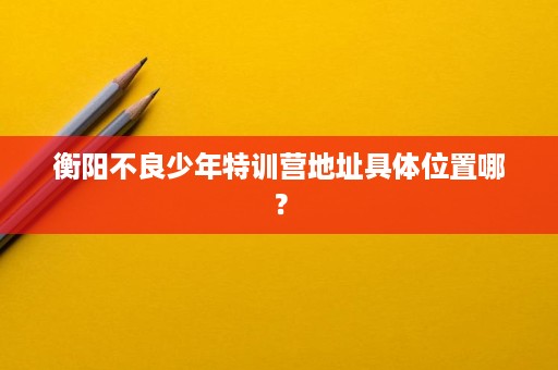 衡阳不良少年特训营地址具体位置哪? 衡阳不良少年特训营地址具体位置哪?