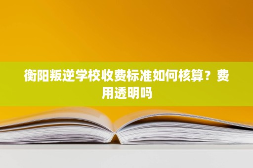 衡阳叛逆学校收费标准如何核算？费用透明吗