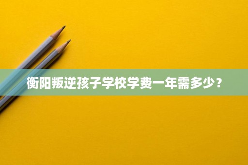 衡阳叛逆孩子学校学费一年需多少? 衡阳叛逆孩子学校学费一年需多少?