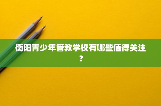 衡阳青少年管教学校有哪些值得关注? 衡阳青少年管教学校有哪些值得关注?