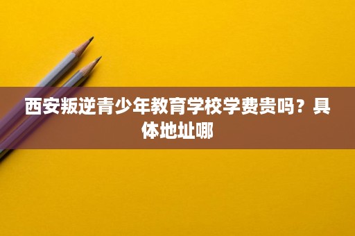 西安叛逆青少年教育学校学费贵吗?具体地址哪 西安叛逆青少年教育学校学费贵吗?具体地址哪