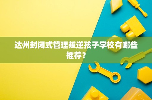 达州封闭式管理叛逆孩子学校有哪些推荐? 达州封闭式管理叛逆孩子学校有哪些推荐?