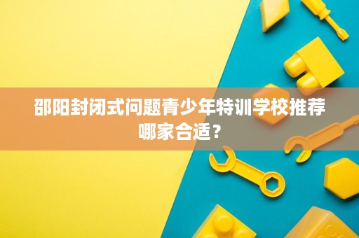 邵阳封闭式问题青少年特训学校推荐哪家合适? 邵阳封闭式问题青少年特训学校推荐哪家合适?