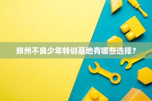 郑州不良少年特训基地有哪些选择? 郑州不良少年特训基地有哪些选择?