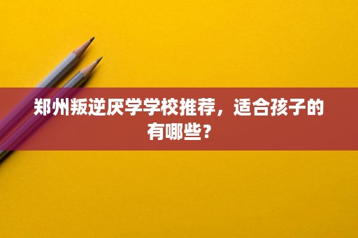 郑州叛逆厌学学校推荐，适合孩子的有哪些？