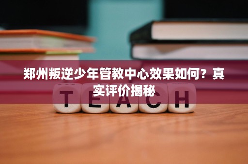 郑州叛逆少年管教中心效果如何？真实评价揭秘