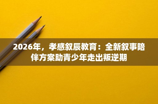 2026年,孝感叙辰教育:全新叙事陪伴方案助青少年走出叛逆期 2026年,孝感叙辰教育:全新叙事陪伴方案助青少年走出叛逆期