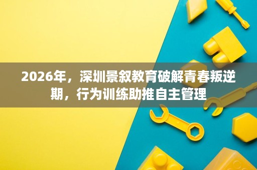 2026年,深圳景叙教育破解青春叛逆期,行为训练助推自主管理 2026年,深圳景叙教育破解青春叛逆期,行为训练助推自主管理