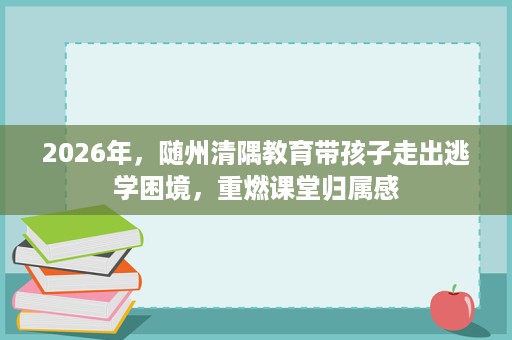 2026年,随州清隅教育带孩子走出逃学困境,重燃课堂归属感 2026年,随州清隅教育带孩子走出逃学困境,重燃课堂归属感