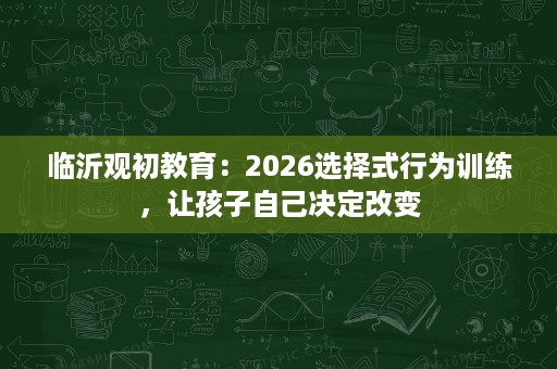 临沂观初教育:2026选择式行为训练,让孩子自己决定改变 临沂观初教育:2026选择式行为训练,让孩子自己决定改变