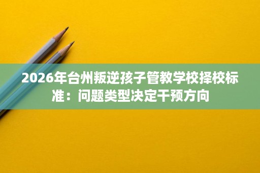 2026年台州叛逆孩子管教学校择校标准：问题类型决定干预方向
