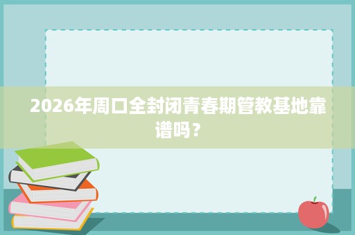2026年周口全封闭青春期管教基地靠谱吗？