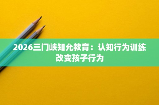 2026三门峡知允教育:认知行为训练改变孩子行为 2026三门峡知允教育:认知行为训练改变孩子行为