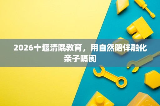 2026十堰清隅教育,用自然陪伴融化亲子隔阂 2026十堰清隅教育,用自然陪伴融化亲子隔阂