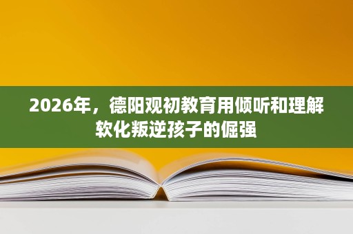 2026年,德阳观初教育用倾听和理解软化叛逆孩子的倔强 2026年,德阳观初教育用倾听和理解软化叛逆孩子的倔强