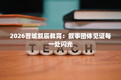 2026晋城叙辰教育:叙事团体见证每一处闪光 2026晋城叙辰教育:叙事团体见证每一处闪光