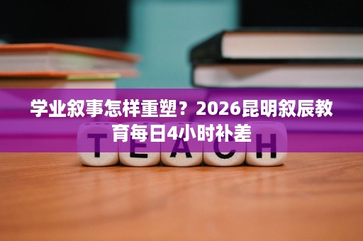 学业叙事怎样重塑?2026昆明叙辰教育每日4小时补差 学业叙事怎样重塑?2026昆明叙辰教育每日4小时补差